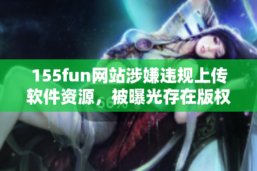 155fun網(wǎng)站涉嫌違規(guī)上傳軟件資源，被曝光存在版權(quán)問題