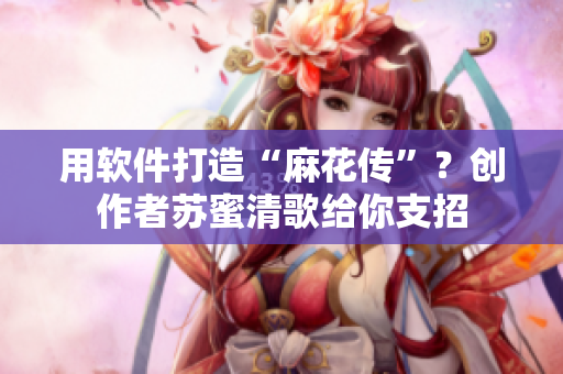 用軟件打造“麻花傳”？創(chuàng)作者蘇蜜清歌給你支招