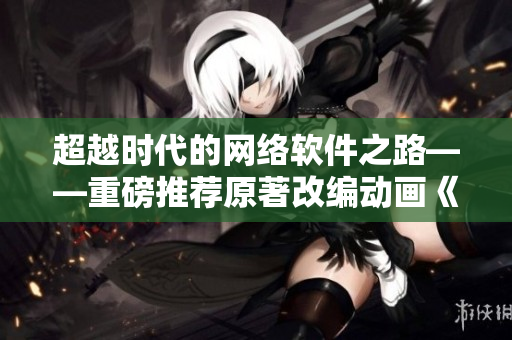超越時代的網(wǎng)絡(luò)軟件之路——重磅推薦原著改編動畫《元尊》第六話