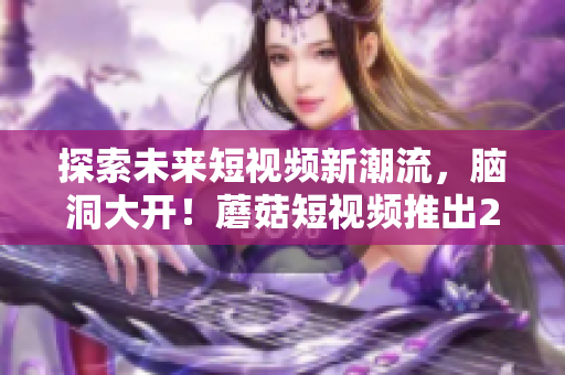 探索未來短視頻新潮流，腦洞大開！蘑菇短視頻推出2023版全新特色功能！