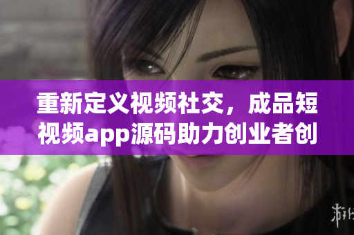 重新定義視頻社交，成品短視頻app源碼助力創(chuàng)業(yè)者創(chuàng)新營銷
