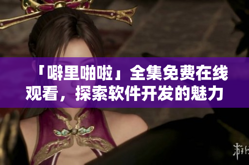 「噼里啪啦」全集免費(fèi)在線觀看，探索軟件開發(fā)的魅力與技巧！