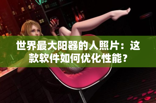 世界最大陽器的人照片：這款軟件如何優(yōu)化性能？