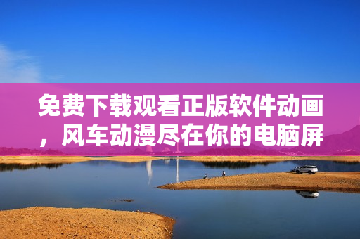 免費下載觀看正版軟件動畫，風車動漫盡在你的電腦屏幕！