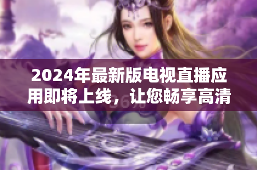 2024年最新版電視直播應(yīng)用即將上線，讓您暢享高清畫質(zhì)與無限精彩節(jié)目