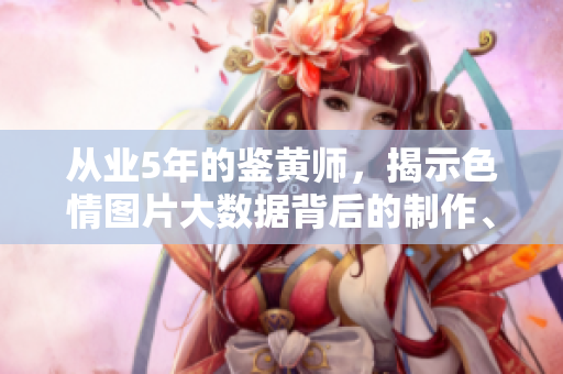 從業(yè)5年的鑒黃師，揭示色情圖片大數(shù)據(jù)背后的制作、傳播和利益鏈條！