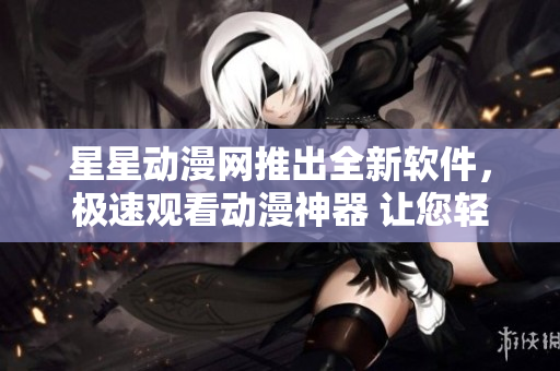 星星動(dòng)漫網(wǎng)推出全新軟件，極速觀看動(dòng)漫神器 讓您輕松暢享高清動(dòng)漫內(nèi)容