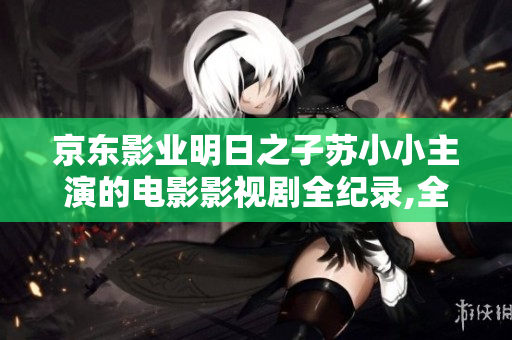 京東影業(yè)明日之子蘇小小主演的電影影視劇全紀錄,全新資訊揭秘!