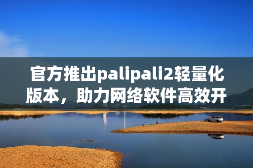 官方推出palipali2輕量化版本，助力網(wǎng)絡(luò)軟件高效開發(fā)