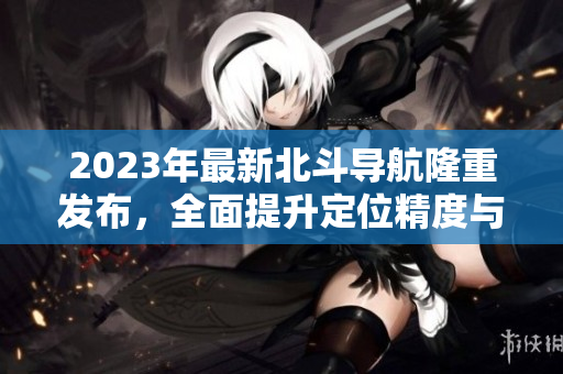 2023年最新北斗導(dǎo)航隆重發(fā)布，全面提升定位精度與服務(wù)能力！