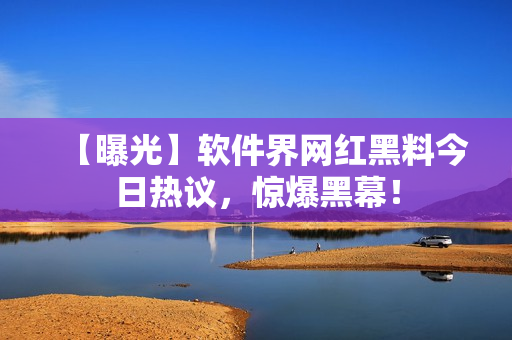 【曝光】軟件界網(wǎng)紅黑料今日熱議，驚爆黑幕！