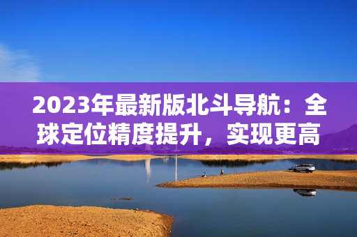 2023年最新版北斗導航：全球定位精度提升，實現(xiàn)更高精度導航！