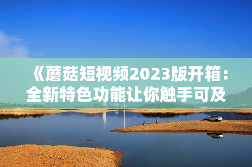 《蘑菇短視頻2023版開箱：全新特色功能讓你觸手可及的軟件新體驗》