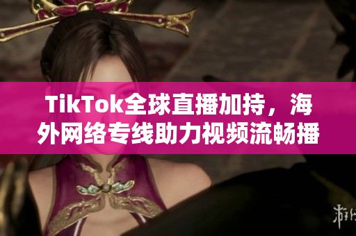 TikTok全球直播加持，海外網(wǎng)絡(luò)專線助力視頻流暢播出
