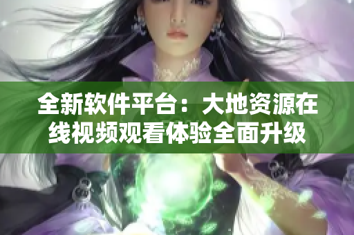 全新軟件平臺：大地資源在線視頻觀看體驗全面升級