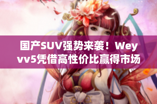 國(guó)產(chǎn)SUV強(qiáng)勢(shì)來(lái)襲！Weyvv5憑借高性價(jià)比贏得市場(chǎng)爭(zhēng)奪