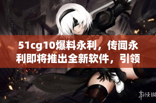 51cg10爆料永利，傳聞永利即將推出全新軟件，引領(lǐng)行業(yè)潮流！
