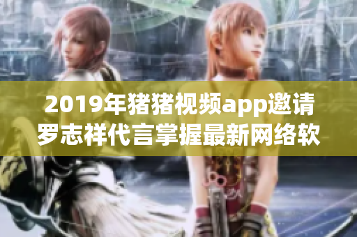 2019年豬豬視頻app邀請(qǐng)羅志祥代言掌握最新網(wǎng)絡(luò)軟件新潮潮流