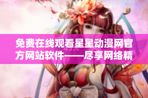 免費在線觀看星星動漫網(wǎng)官方網(wǎng)站軟件——盡享網(wǎng)絡精彩動漫！