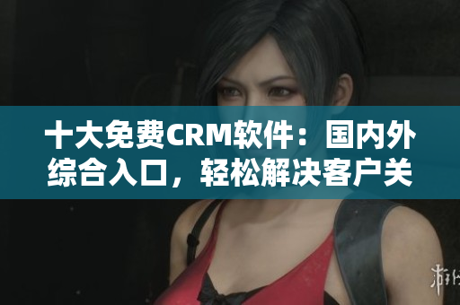 十大免費CRM軟件：國內(nèi)外綜合入口，輕松解決客戶關(guān)系管理