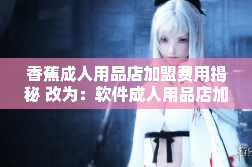香蕉成人用品店加盟費用揭秘 改為：軟件成人用品店加盟費用揭密