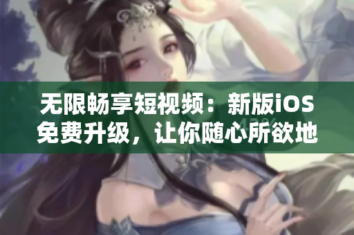 無限暢享短視頻：新版iOS免費升級，讓你隨心所欲地刷爆所有熱門軟件