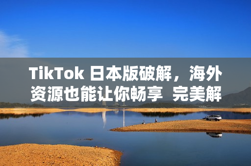 TikTok 日本版破解，海外資源也能讓你暢享  完美解決國內(nèi)限制問題