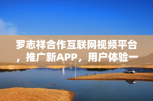 羅志祥合作互聯(lián)網(wǎng)視頻平臺(tái)，推廣新APP，用戶(hù)體驗(yàn)一覽無(wú)余