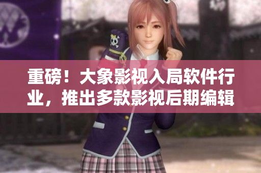 重磅！大象影視入局軟件行業(yè)，推出多款影視后期編輯軟件！