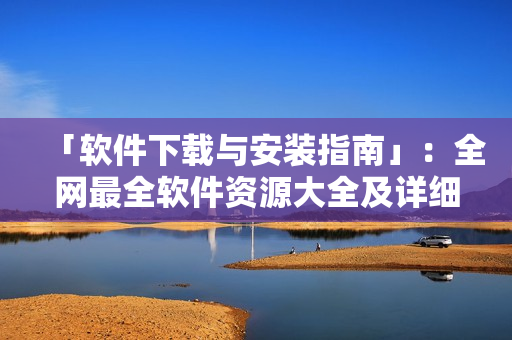 「軟件下載與安裝指南」：全網(wǎng)最全軟件資源大全及詳細安裝步驟