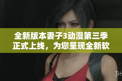 全新版本妻子3動漫第三季正式上線，為您呈現(xiàn)全新軟件功能體驗！