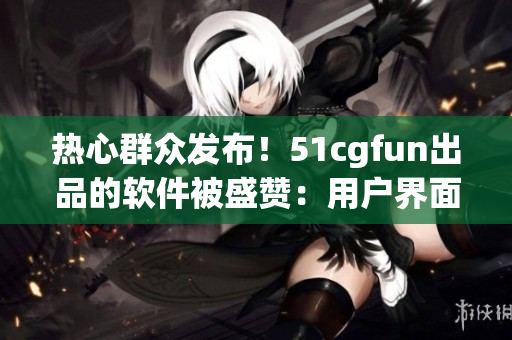熱心群眾發(fā)布！51cgfun出品的軟件被盛贊：用戶界面更友好，功能更強(qiáng)大！