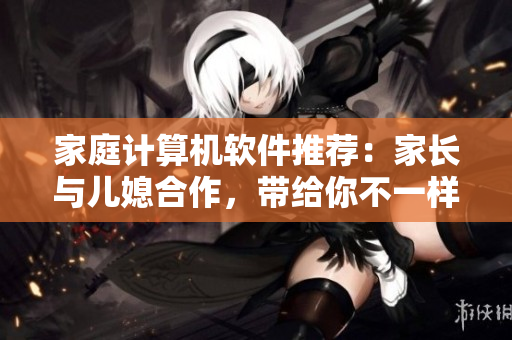 家庭計(jì)算機(jī)軟件推薦：家長與兒媳合作，帶給你不一樣的家庭智慧