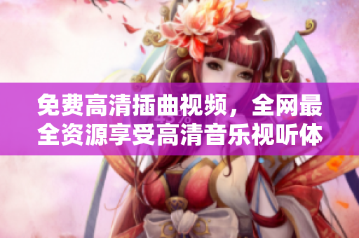 免費(fèi)高清插曲視頻，全網(wǎng)最全資源享受高清音樂視聽體驗(yàn)