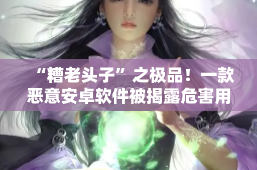 “糟老頭子”之極品！一款惡意安卓軟件被揭露危害用戶數(shù)據(jù)安全