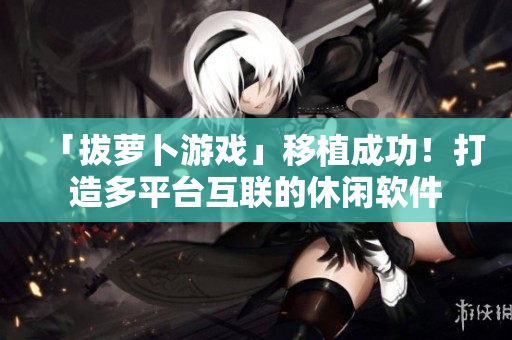 「拔蘿卜游戲」移植成功！打造多平臺互聯(lián)的休閑軟件