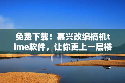 免費(fèi)下載！嘉興改編搞機(jī)time軟件，讓你更上一層樓