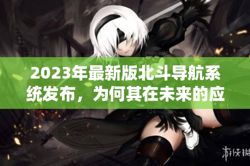 2023年最新版北斗導(dǎo)航系統(tǒng)發(fā)布，為何其在未來(lái)的應(yīng)用將更加廣泛？