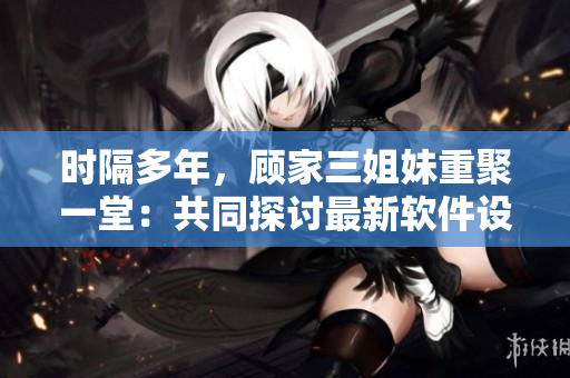 時隔多年，顧家三姐妹重聚一堂：共同探討最新軟件設計與開發(fā)