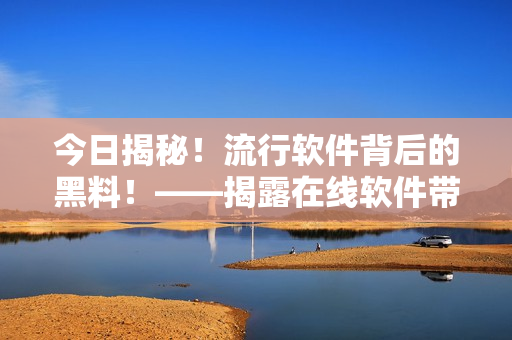今日揭秘！流行軟件背后的黑料！——揭露在線(xiàn)軟件帶來(lái)的真相和注意事項(xiàng)