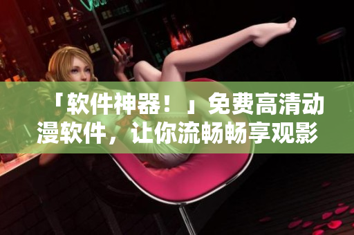 「軟件神器！」免費(fèi)高清動漫軟件，讓你流暢暢享觀影體驗