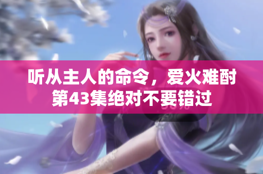 聽(tīng)從主人的命令，愛(ài)火難酎第43集絕對(duì)不要錯(cuò)過(guò)