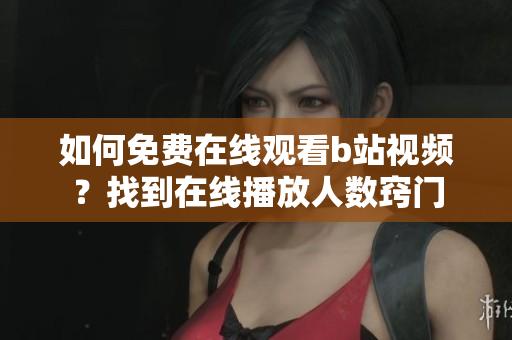 如何免費在線觀看b站視頻？找到在線播放人數(shù)竅門