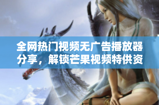 全網(wǎng)熱門視頻無廣告播放器分享，解鎖芒果視頻特供資源，免費(fèi)下載觀看軟件