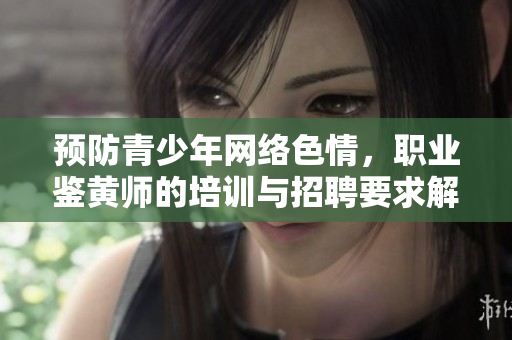 預(yù)防青少年網(wǎng)絡(luò)色情，職業(yè)鑒黃師的培訓(xùn)與招聘要求解析
