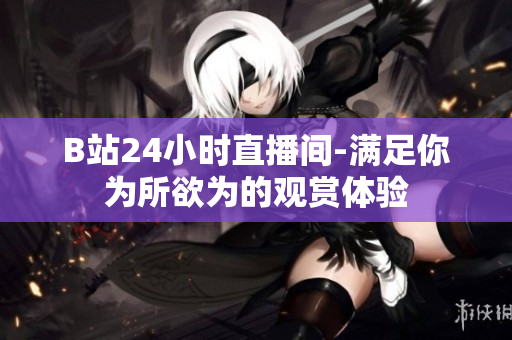 B站24小時直播間-滿足你為所欲為的觀賞體驗
