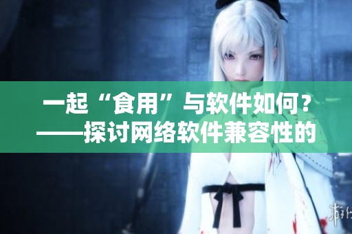 一起“食用”與軟件如何？——探討網(wǎng)絡(luò)軟件兼容性的方法與注意事項(xiàng)