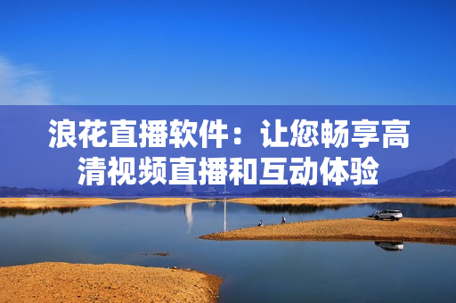 浪花直播軟件：讓您暢享高清視頻直播和互動(dòng)體驗(yàn)