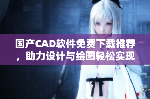 國產(chǎn)CAD軟件免費下載推薦，助力設計與繪圖輕松實現(xiàn)