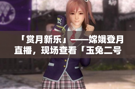 「賞月新樂(lè)」——嫦娥登月直播，現(xiàn)場(chǎng)查看「玉兔二號(hào)」工作實(shí)況！